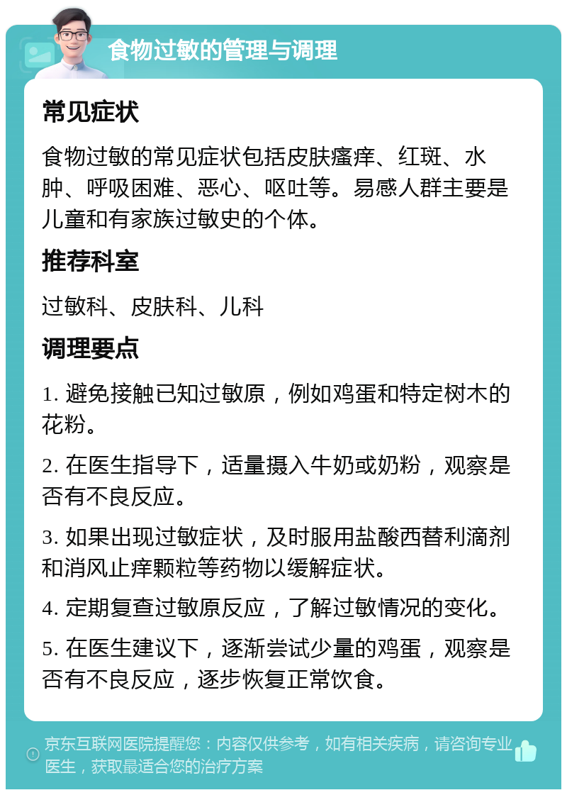 食物过敏的管理与调理 常见症状 食物过敏的常见症状包括皮肤瘙痒、红斑、水肿、呼吸困难、恶心、呕吐等。易感人群主要是儿童和有家族过敏史的个体。 推荐科室 过敏科、皮肤科、儿科 调理要点 1. 避免接触已知过敏原，例如鸡蛋和特定树木的花粉。 2. 在医生指导下，适量摄入牛奶或奶粉，观察是否有不良反应。 3. 如果出现过敏症状，及时服用盐酸西替利滴剂和消风止痒颗粒等药物以缓解症状。 4. 定期复查过敏原反应，了解过敏情况的变化。 5. 在医生建议下，逐渐尝试少量的鸡蛋，观察是否有不良反应，逐步恢复正常饮食。