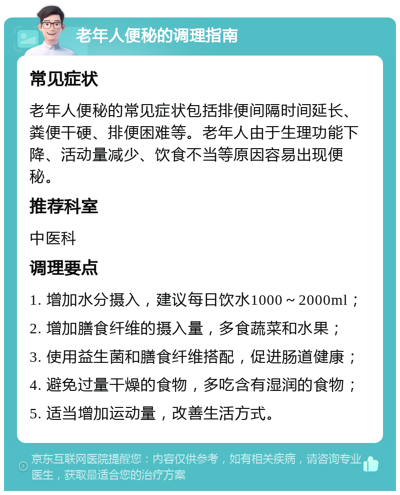 老年人便秘的调理指南 常见症状 老年人便秘的常见症状包括排便间隔时间延长、粪便干硬、排便困难等。老年人由于生理功能下降、活动量减少、饮食不当等原因容易出现便秘。 推荐科室 中医科 调理要点 1. 增加水分摄入，建议每日饮水1000～2000ml； 2. 增加膳食纤维的摄入量，多食蔬菜和水果； 3. 使用益生菌和膳食纤维搭配，促进肠道健康； 4. 避免过量干燥的食物，多吃含有湿润的食物； 5. 适当增加运动量，改善生活方式。