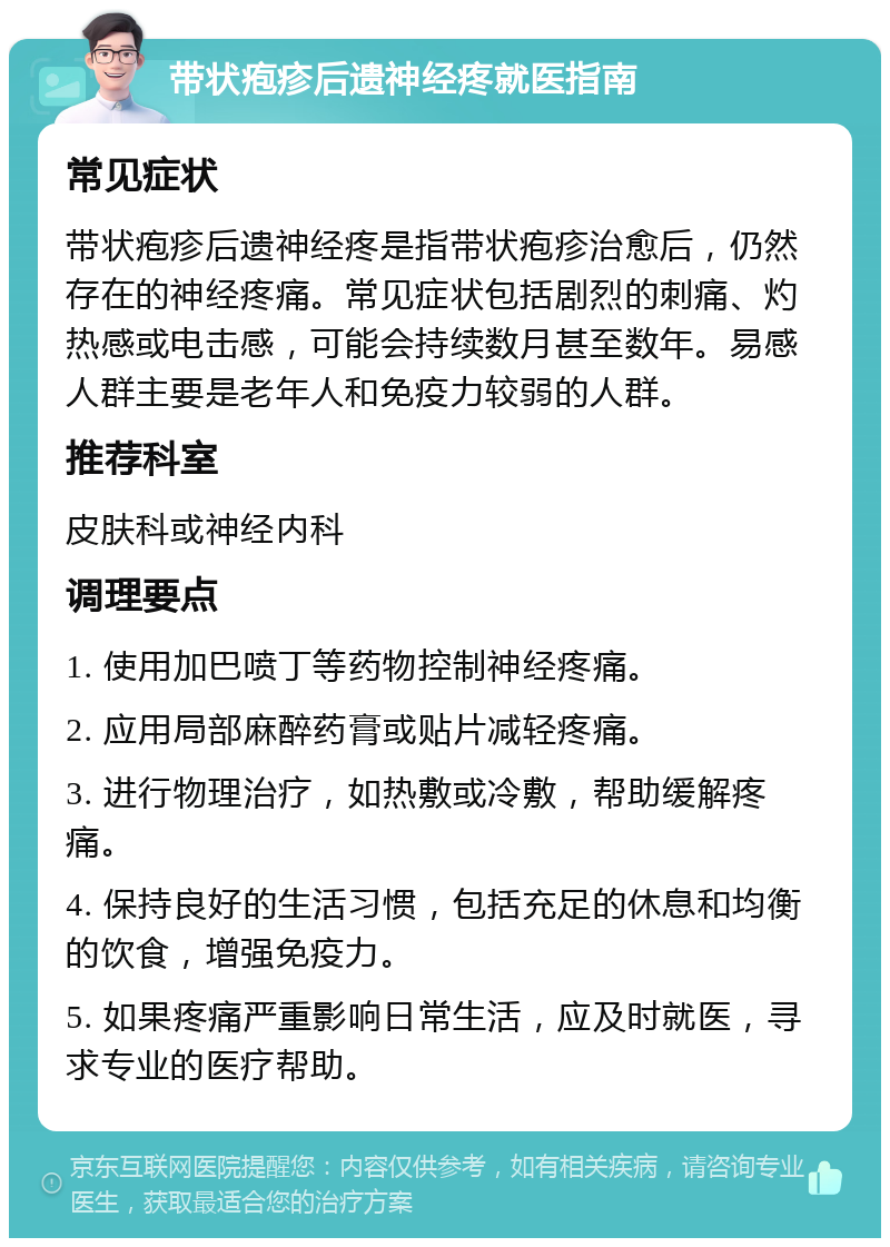 带状疱疹后遗神经疼就医指南 常见症状 带状疱疹后遗神经疼是指带状疱疹治愈后，仍然存在的神经疼痛。常见症状包括剧烈的刺痛、灼热感或电击感，可能会持续数月甚至数年。易感人群主要是老年人和免疫力较弱的人群。 推荐科室 皮肤科或神经内科 调理要点 1. 使用加巴喷丁等药物控制神经疼痛。 2. 应用局部麻醉药膏或贴片减轻疼痛。 3. 进行物理治疗，如热敷或冷敷，帮助缓解疼痛。 4. 保持良好的生活习惯，包括充足的休息和均衡的饮食，增强免疫力。 5. 如果疼痛严重影响日常生活，应及时就医，寻求专业的医疗帮助。