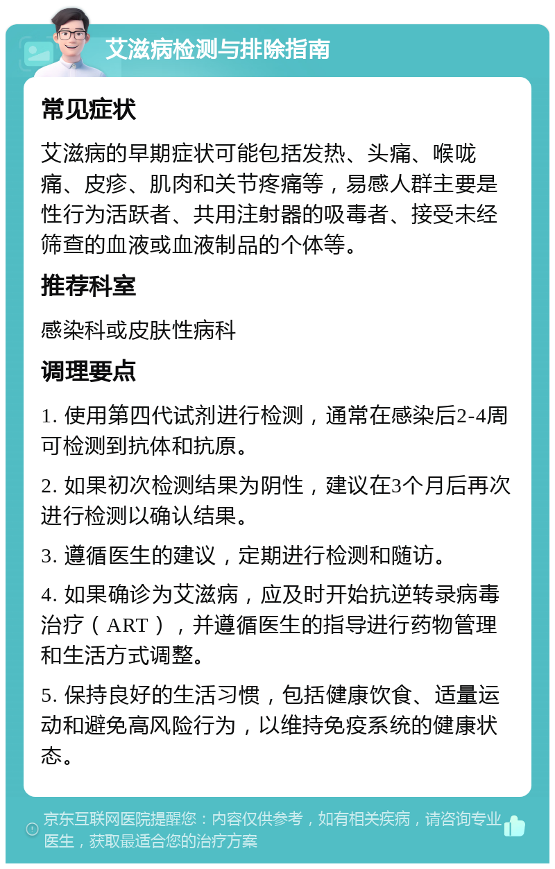 艾滋病检测与排除指南 常见症状 艾滋病的早期症状可能包括发热、头痛、喉咙痛、皮疹、肌肉和关节疼痛等，易感人群主要是性行为活跃者、共用注射器的吸毒者、接受未经筛查的血液或血液制品的个体等。 推荐科室 感染科或皮肤性病科 调理要点 1. 使用第四代试剂进行检测，通常在感染后2-4周可检测到抗体和抗原。 2. 如果初次检测结果为阴性，建议在3个月后再次进行检测以确认结果。 3. 遵循医生的建议，定期进行检测和随访。 4. 如果确诊为艾滋病，应及时开始抗逆转录病毒治疗（ART），并遵循医生的指导进行药物管理和生活方式调整。 5. 保持良好的生活习惯，包括健康饮食、适量运动和避免高风险行为，以维持免疫系统的健康状态。