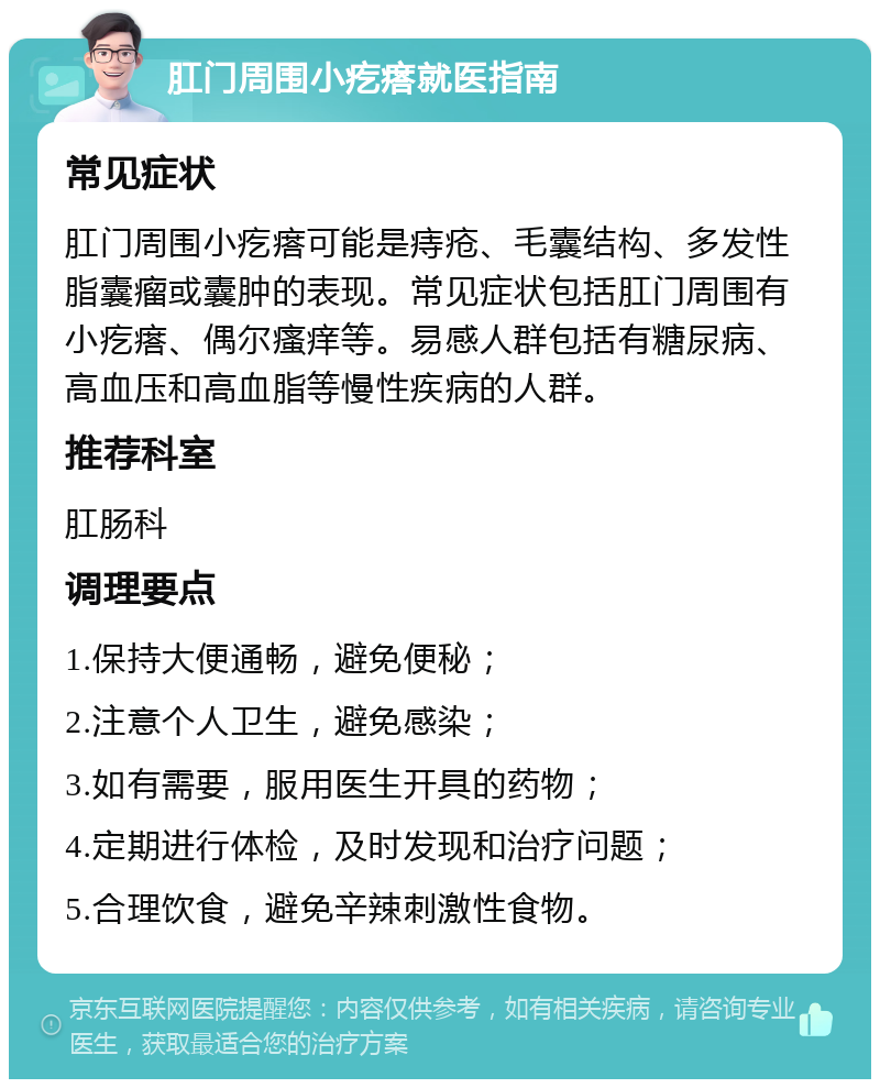 肛门周围小疙瘩就医指南 常见症状 肛门周围小疙瘩可能是痔疮、毛囊结构、多发性脂囊瘤或囊肿的表现。常见症状包括肛门周围有小疙瘩、偶尔瘙痒等。易感人群包括有糖尿病、高血压和高血脂等慢性疾病的人群。 推荐科室 肛肠科 调理要点 1.保持大便通畅，避免便秘； 2.注意个人卫生，避免感染； 3.如有需要，服用医生开具的药物； 4.定期进行体检，及时发现和治疗问题； 5.合理饮食，避免辛辣刺激性食物。