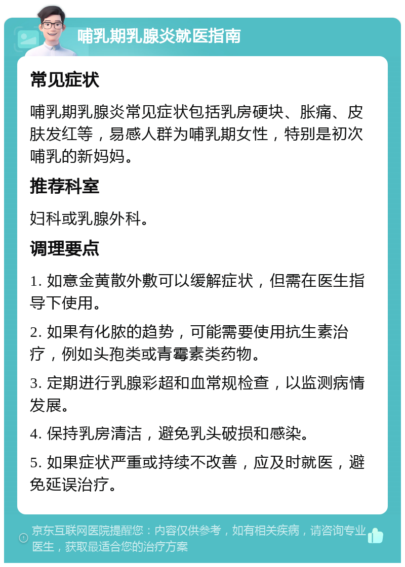 哺乳期乳腺炎就医指南 常见症状 哺乳期乳腺炎常见症状包括乳房硬块、胀痛、皮肤发红等，易感人群为哺乳期女性，特别是初次哺乳的新妈妈。 推荐科室 妇科或乳腺外科。 调理要点 1. 如意金黄散外敷可以缓解症状，但需在医生指导下使用。 2. 如果有化脓的趋势，可能需要使用抗生素治疗，例如头孢类或青霉素类药物。 3. 定期进行乳腺彩超和血常规检查，以监测病情发展。 4. 保持乳房清洁，避免乳头破损和感染。 5. 如果症状严重或持续不改善，应及时就医，避免延误治疗。