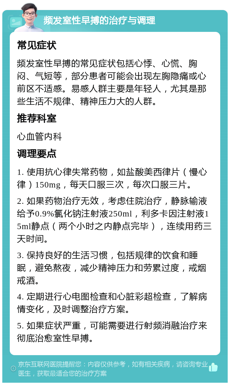 频发室性早搏的治疗与调理 常见症状 频发室性早搏的常见症状包括心悸、心慌、胸闷、气短等，部分患者可能会出现左胸隐痛或心前区不适感。易感人群主要是年轻人，尤其是那些生活不规律、精神压力大的人群。 推荐科室 心血管内科 调理要点 1. 使用抗心律失常药物，如盐酸美西律片（慢心律）150mg，每天口服三次，每次口服三片。 2. 如果药物治疗无效，考虑住院治疗，静脉输液给予0.9%氯化钠注射液250ml，利多卡因注射液15ml静点（两个小时之内静点完毕），连续用药三天时间。 3. 保持良好的生活习惯，包括规律的饮食和睡眠，避免熬夜，减少精神压力和劳累过度，戒烟戒酒。 4. 定期进行心电图检查和心脏彩超检查，了解病情变化，及时调整治疗方案。 5. 如果症状严重，可能需要进行射频消融治疗来彻底治愈室性早搏。