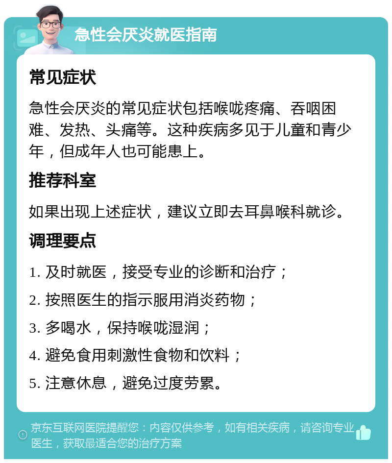 急性会厌炎就医指南 常见症状 急性会厌炎的常见症状包括喉咙疼痛、吞咽困难、发热、头痛等。这种疾病多见于儿童和青少年，但成年人也可能患上。 推荐科室 如果出现上述症状，建议立即去耳鼻喉科就诊。 调理要点 1. 及时就医，接受专业的诊断和治疗； 2. 按照医生的指示服用消炎药物； 3. 多喝水，保持喉咙湿润； 4. 避免食用刺激性食物和饮料； 5. 注意休息，避免过度劳累。