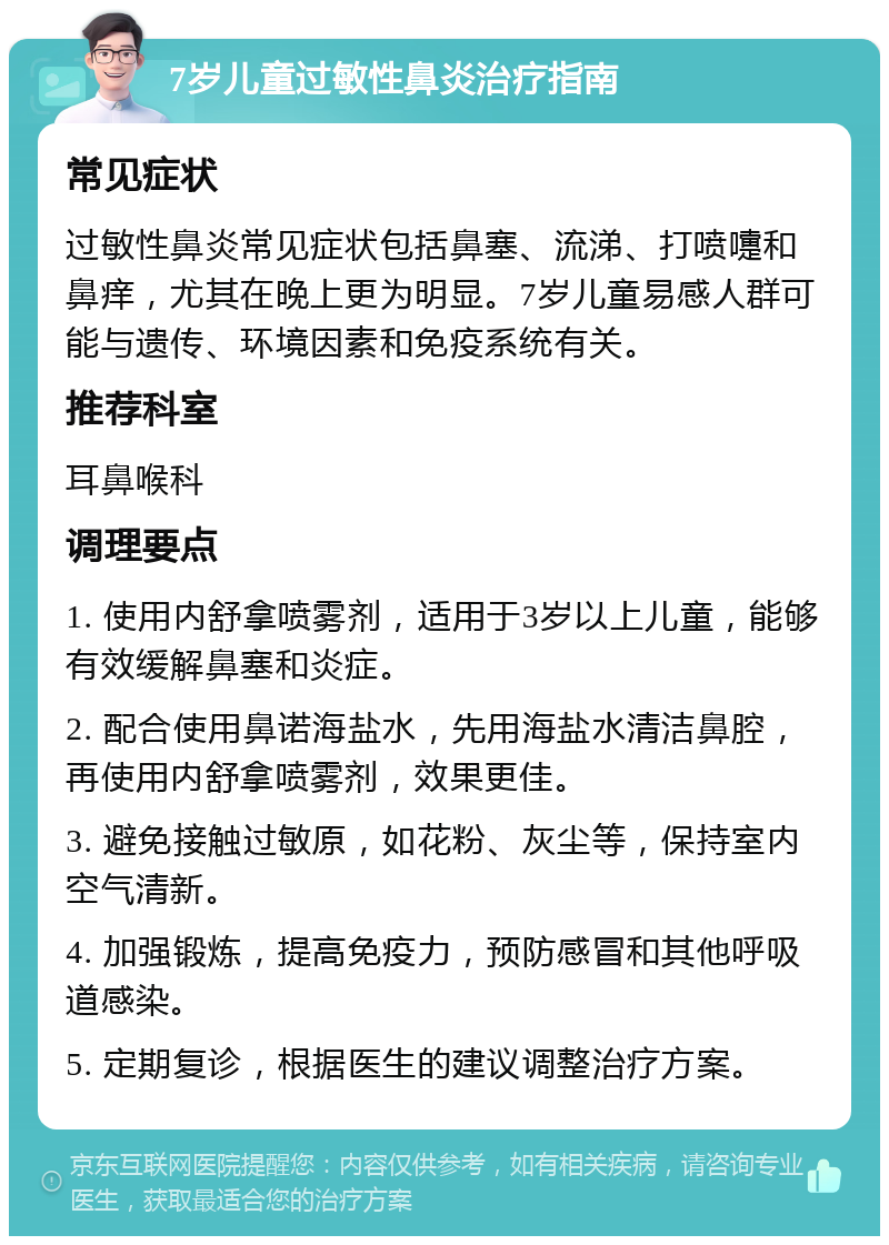 7岁儿童过敏性鼻炎治疗指南 常见症状 过敏性鼻炎常见症状包括鼻塞、流涕、打喷嚏和鼻痒，尤其在晚上更为明显。7岁儿童易感人群可能与遗传、环境因素和免疫系统有关。 推荐科室 耳鼻喉科 调理要点 1. 使用内舒拿喷雾剂，适用于3岁以上儿童，能够有效缓解鼻塞和炎症。 2. 配合使用鼻诺海盐水，先用海盐水清洁鼻腔，再使用内舒拿喷雾剂，效果更佳。 3. 避免接触过敏原，如花粉、灰尘等，保持室内空气清新。 4. 加强锻炼，提高免疫力，预防感冒和其他呼吸道感染。 5. 定期复诊，根据医生的建议调整治疗方案。