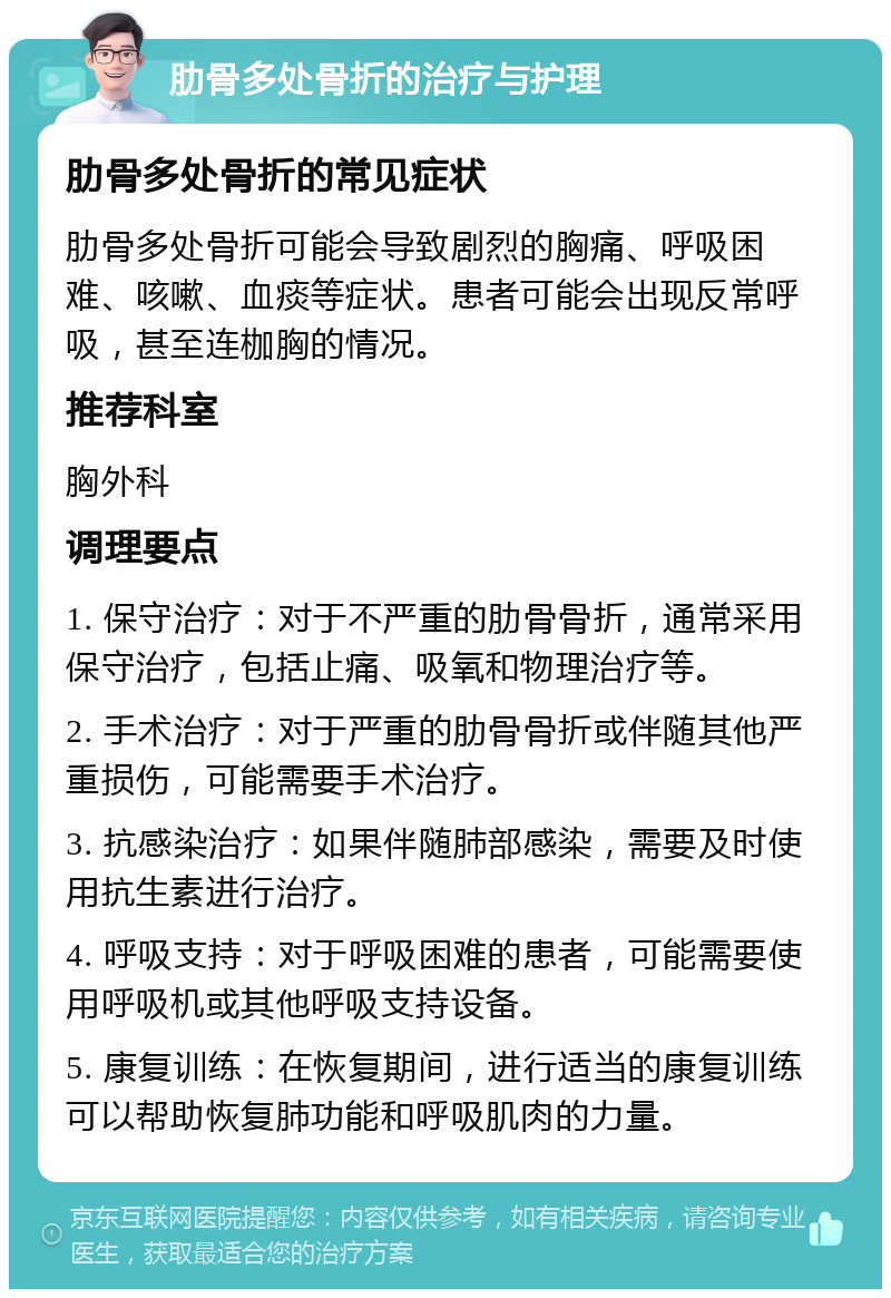 肋骨多处骨折的治疗与护理 肋骨多处骨折的常见症状 肋骨多处骨折可能会导致剧烈的胸痛、呼吸困难、咳嗽、血痰等症状。患者可能会出现反常呼吸，甚至连枷胸的情况。 推荐科室 胸外科 调理要点 1. 保守治疗：对于不严重的肋骨骨折，通常采用保守治疗，包括止痛、吸氧和物理治疗等。 2. 手术治疗：对于严重的肋骨骨折或伴随其他严重损伤，可能需要手术治疗。 3. 抗感染治疗：如果伴随肺部感染，需要及时使用抗生素进行治疗。 4. 呼吸支持：对于呼吸困难的患者，可能需要使用呼吸机或其他呼吸支持设备。 5. 康复训练：在恢复期间，进行适当的康复训练可以帮助恢复肺功能和呼吸肌肉的力量。