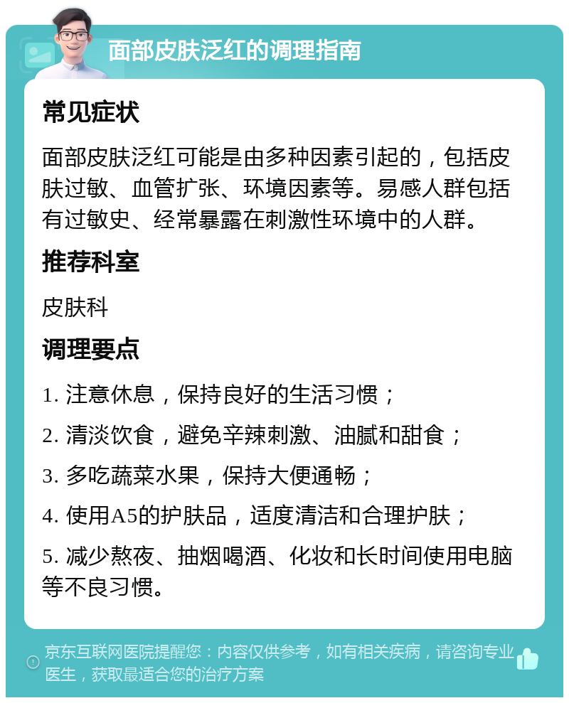 面部皮肤泛红的调理指南 常见症状 面部皮肤泛红可能是由多种因素引起的，包括皮肤过敏、血管扩张、环境因素等。易感人群包括有过敏史、经常暴露在刺激性环境中的人群。 推荐科室 皮肤科 调理要点 1. 注意休息，保持良好的生活习惯； 2. 清淡饮食，避免辛辣刺激、油腻和甜食； 3. 多吃蔬菜水果，保持大便通畅； 4. 使用A5的护肤品，适度清洁和合理护肤； 5. 减少熬夜、抽烟喝酒、化妆和长时间使用电脑等不良习惯。