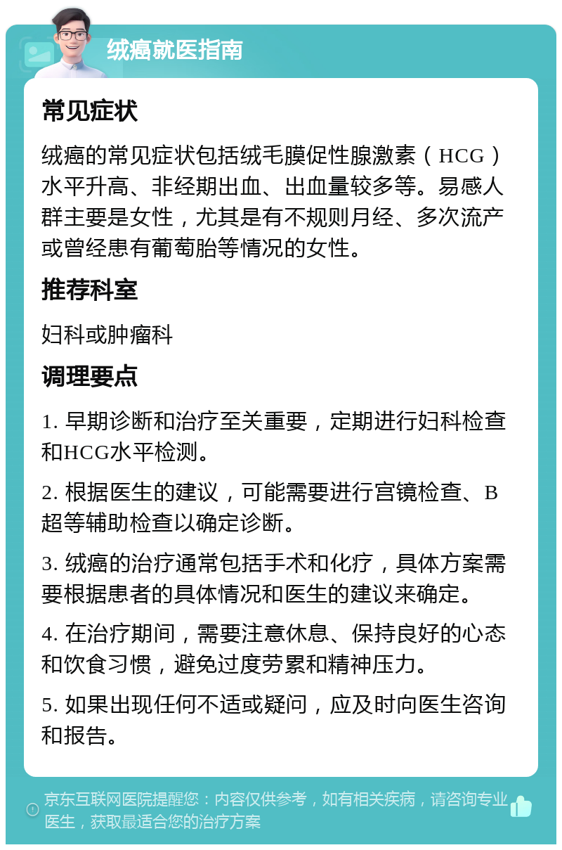 绒癌就医指南 常见症状 绒癌的常见症状包括绒毛膜促性腺激素（HCG）水平升高、非经期出血、出血量较多等。易感人群主要是女性，尤其是有不规则月经、多次流产或曾经患有葡萄胎等情况的女性。 推荐科室 妇科或肿瘤科 调理要点 1. 早期诊断和治疗至关重要，定期进行妇科检查和HCG水平检测。 2. 根据医生的建议，可能需要进行宫镜检查、B超等辅助检查以确定诊断。 3. 绒癌的治疗通常包括手术和化疗，具体方案需要根据患者的具体情况和医生的建议来确定。 4. 在治疗期间，需要注意休息、保持良好的心态和饮食习惯，避免过度劳累和精神压力。 5. 如果出现任何不适或疑问，应及时向医生咨询和报告。