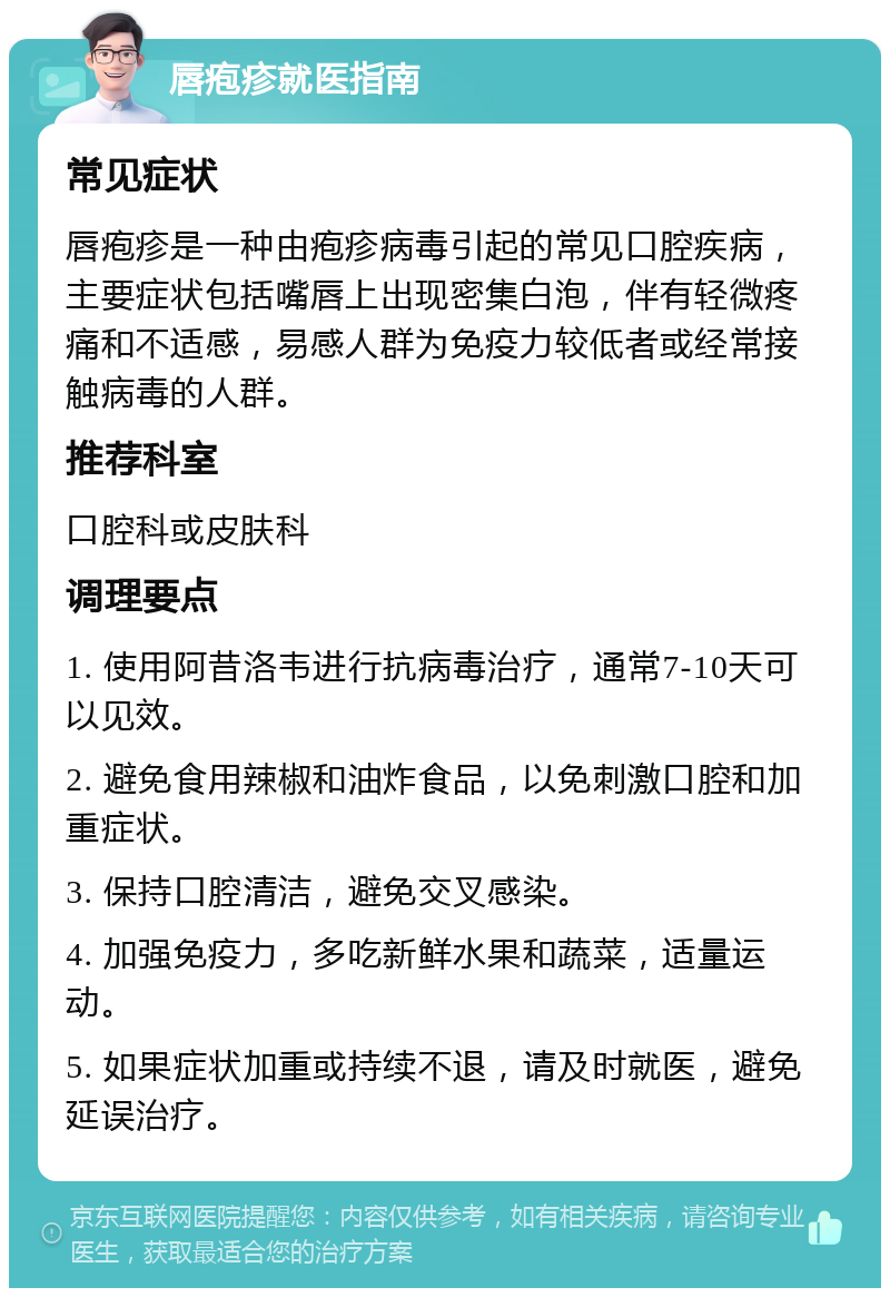 唇疱疹就医指南 常见症状 唇疱疹是一种由疱疹病毒引起的常见口腔疾病，主要症状包括嘴唇上出现密集白泡，伴有轻微疼痛和不适感，易感人群为免疫力较低者或经常接触病毒的人群。 推荐科室 口腔科或皮肤科 调理要点 1. 使用阿昔洛韦进行抗病毒治疗，通常7-10天可以见效。 2. 避免食用辣椒和油炸食品，以免刺激口腔和加重症状。 3. 保持口腔清洁，避免交叉感染。 4. 加强免疫力，多吃新鲜水果和蔬菜，适量运动。 5. 如果症状加重或持续不退，请及时就医，避免延误治疗。