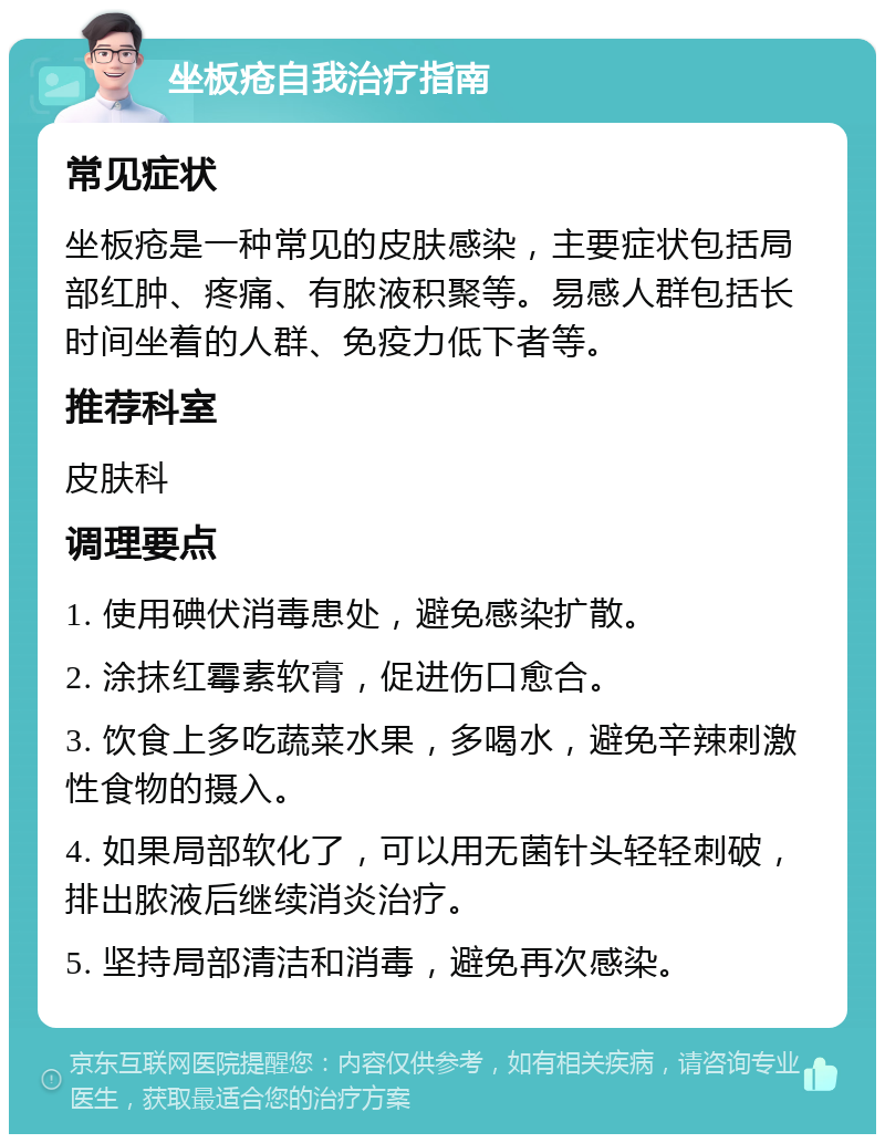 坐板疮自我治疗指南 常见症状 坐板疮是一种常见的皮肤感染，主要症状包括局部红肿、疼痛、有脓液积聚等。易感人群包括长时间坐着的人群、免疫力低下者等。 推荐科室 皮肤科 调理要点 1. 使用碘伏消毒患处，避免感染扩散。 2. 涂抹红霉素软膏，促进伤口愈合。 3. 饮食上多吃蔬菜水果，多喝水，避免辛辣刺激性食物的摄入。 4. 如果局部软化了，可以用无菌针头轻轻刺破，排出脓液后继续消炎治疗。 5. 坚持局部清洁和消毒，避免再次感染。