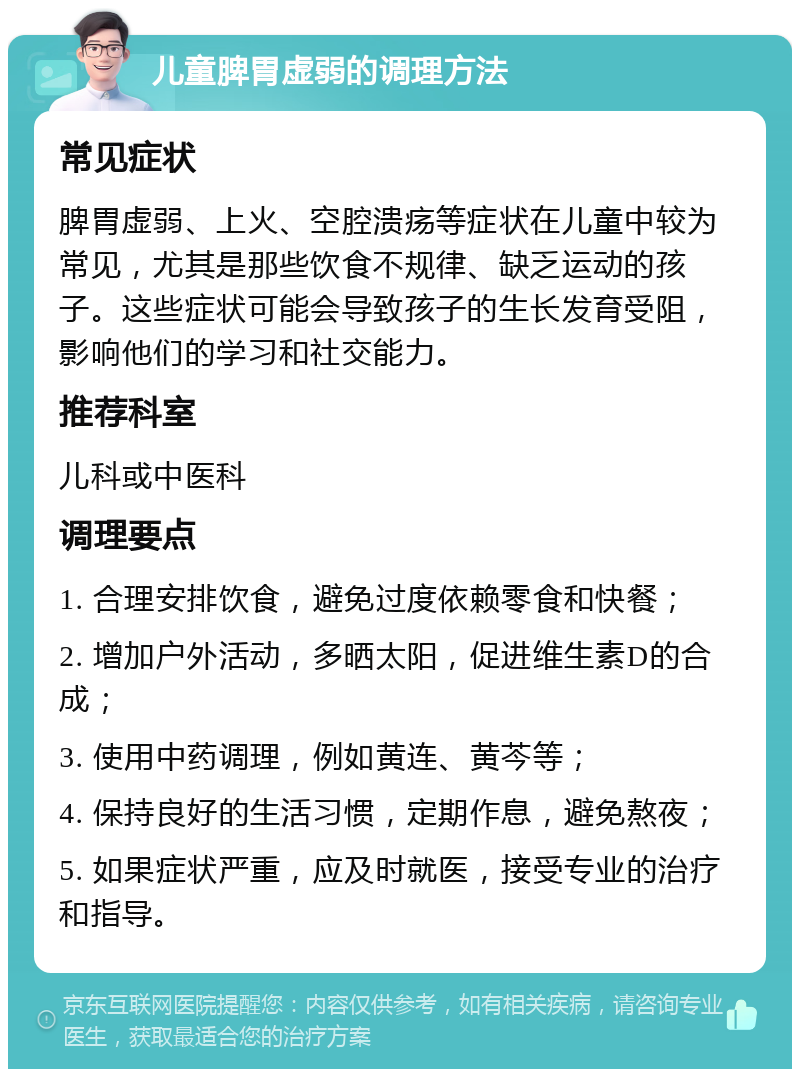 儿童脾胃虚弱的调理方法 常见症状 脾胃虚弱、上火、空腔溃疡等症状在儿童中较为常见，尤其是那些饮食不规律、缺乏运动的孩子。这些症状可能会导致孩子的生长发育受阻，影响他们的学习和社交能力。 推荐科室 儿科或中医科 调理要点 1. 合理安排饮食，避免过度依赖零食和快餐； 2. 增加户外活动，多晒太阳，促进维生素D的合成； 3. 使用中药调理，例如黄连、黄芩等； 4. 保持良好的生活习惯，定期作息，避免熬夜； 5. 如果症状严重，应及时就医，接受专业的治疗和指导。