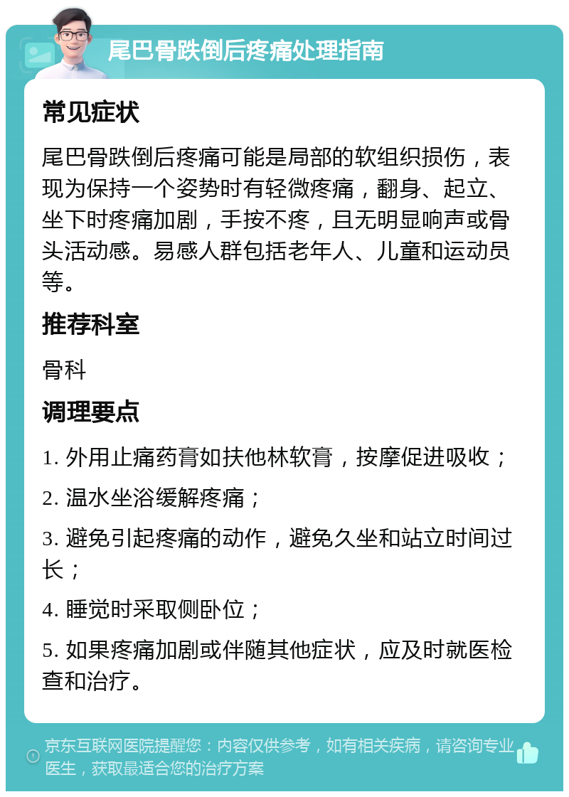 尾巴骨跌倒后疼痛处理指南 常见症状 尾巴骨跌倒后疼痛可能是局部的软组织损伤，表现为保持一个姿势时有轻微疼痛，翻身、起立、坐下时疼痛加剧，手按不疼，且无明显响声或骨头活动感。易感人群包括老年人、儿童和运动员等。 推荐科室 骨科 调理要点 1. 外用止痛药膏如扶他林软膏，按摩促进吸收； 2. 温水坐浴缓解疼痛； 3. 避免引起疼痛的动作，避免久坐和站立时间过长； 4. 睡觉时采取侧卧位； 5. 如果疼痛加剧或伴随其他症状，应及时就医检查和治疗。