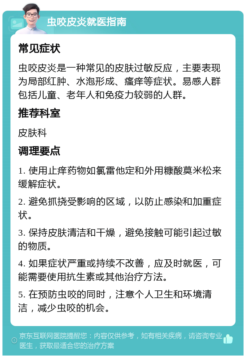 虫咬皮炎就医指南 常见症状 虫咬皮炎是一种常见的皮肤过敏反应，主要表现为局部红肿、水泡形成、瘙痒等症状。易感人群包括儿童、老年人和免疫力较弱的人群。 推荐科室 皮肤科 调理要点 1. 使用止痒药物如氯雷他定和外用糠酸莫米松来缓解症状。 2. 避免抓挠受影响的区域，以防止感染和加重症状。 3. 保持皮肤清洁和干燥，避免接触可能引起过敏的物质。 4. 如果症状严重或持续不改善，应及时就医，可能需要使用抗生素或其他治疗方法。 5. 在预防虫咬的同时，注意个人卫生和环境清洁，减少虫咬的机会。