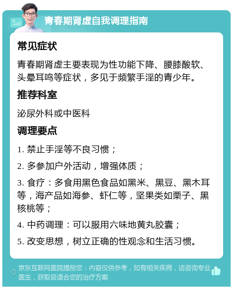 青春期肾虚自我调理指南 常见症状 青春期肾虚主要表现为性功能下降、腰膝酸软、头晕耳鸣等症状，多见于频繁手淫的青少年。 推荐科室 泌尿外科或中医科 调理要点 1. 禁止手淫等不良习惯； 2. 多参加户外活动，增强体质； 3. 食疗：多食用黑色食品如黑米、黑豆、黑木耳等，海产品如海参、虾仁等，坚果类如栗子、黑核桃等； 4. 中药调理：可以服用六味地黄丸胶囊； 5. 改变思想，树立正确的性观念和生活习惯。