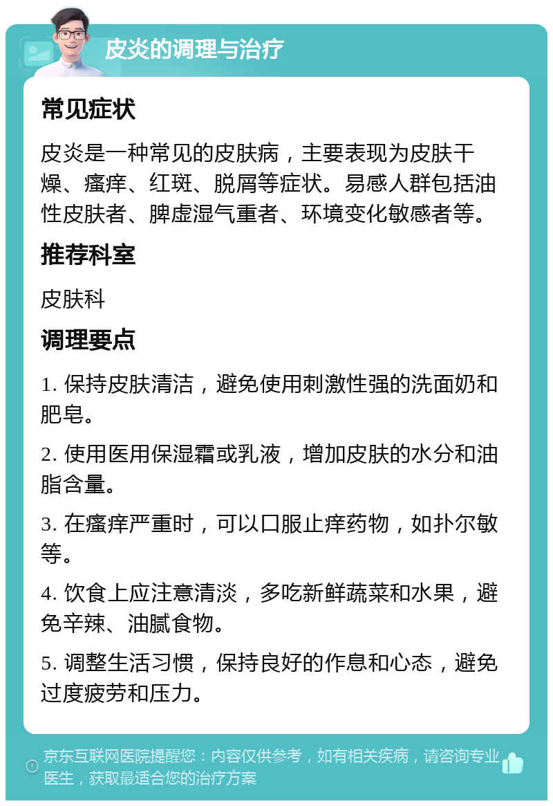 皮炎的调理与治疗 常见症状 皮炎是一种常见的皮肤病，主要表现为皮肤干燥、瘙痒、红斑、脱屑等症状。易感人群包括油性皮肤者、脾虚湿气重者、环境变化敏感者等。 推荐科室 皮肤科 调理要点 1. 保持皮肤清洁，避免使用刺激性强的洗面奶和肥皂。 2. 使用医用保湿霜或乳液，增加皮肤的水分和油脂含量。 3. 在瘙痒严重时，可以口服止痒药物，如扑尔敏等。 4. 饮食上应注意清淡，多吃新鲜蔬菜和水果，避免辛辣、油腻食物。 5. 调整生活习惯，保持良好的作息和心态，避免过度疲劳和压力。