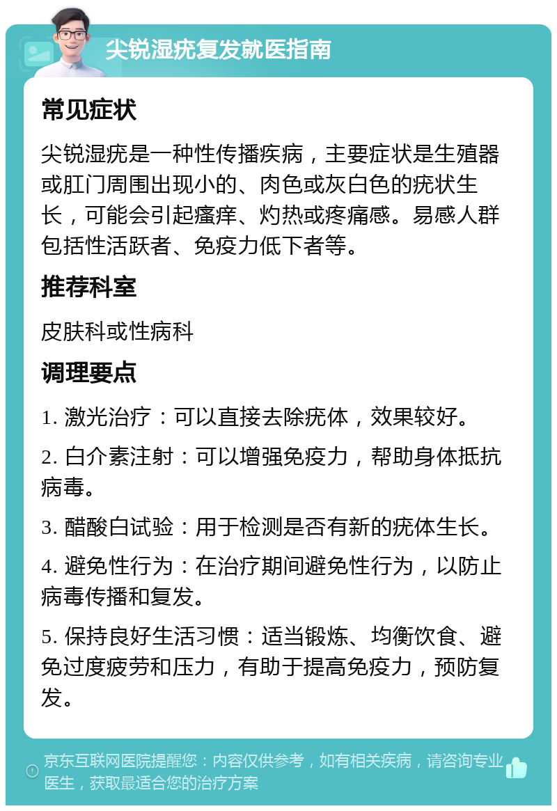 尖锐湿疣复发就医指南 常见症状 尖锐湿疣是一种性传播疾病，主要症状是生殖器或肛门周围出现小的、肉色或灰白色的疣状生长，可能会引起瘙痒、灼热或疼痛感。易感人群包括性活跃者、免疫力低下者等。 推荐科室 皮肤科或性病科 调理要点 1. 激光治疗：可以直接去除疣体，效果较好。 2. 白介素注射：可以增强免疫力，帮助身体抵抗病毒。 3. 醋酸白试验：用于检测是否有新的疣体生长。 4. 避免性行为：在治疗期间避免性行为，以防止病毒传播和复发。 5. 保持良好生活习惯：适当锻炼、均衡饮食、避免过度疲劳和压力，有助于提高免疫力，预防复发。