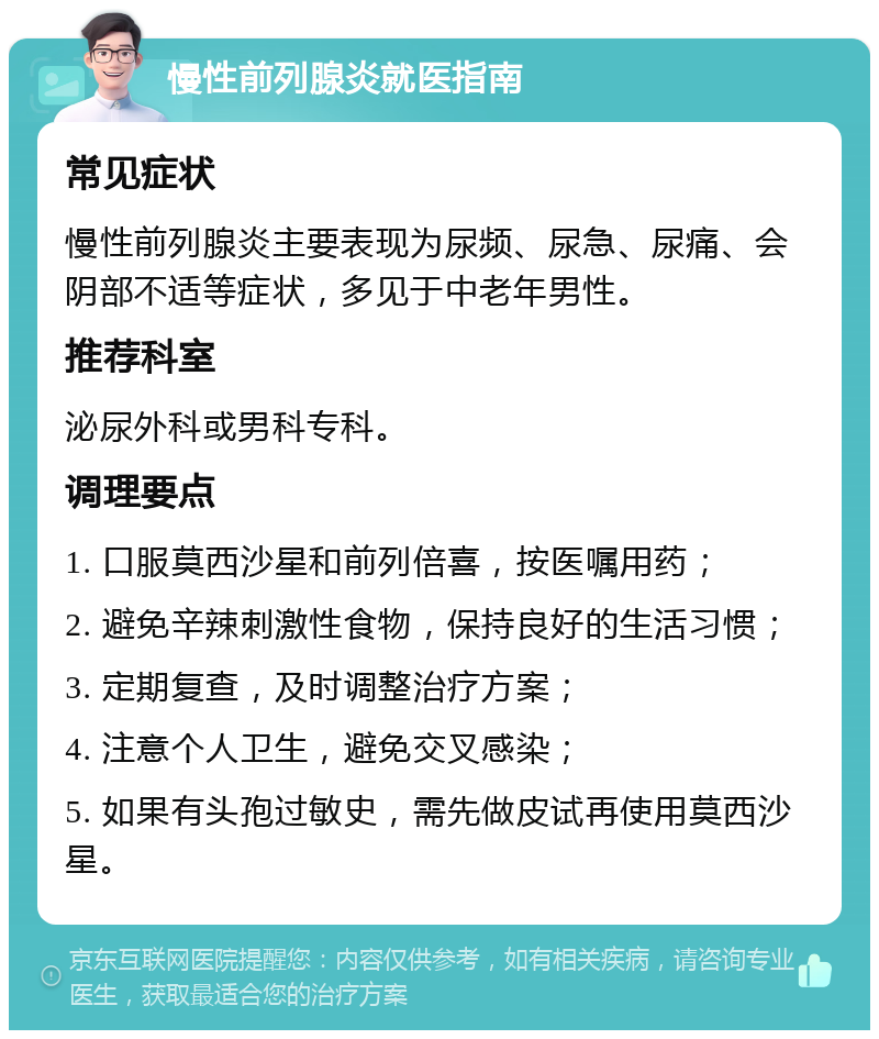 慢性前列腺炎就医指南 常见症状 慢性前列腺炎主要表现为尿频、尿急、尿痛、会阴部不适等症状，多见于中老年男性。 推荐科室 泌尿外科或男科专科。 调理要点 1. 口服莫西沙星和前列倍喜，按医嘱用药； 2. 避免辛辣刺激性食物，保持良好的生活习惯； 3. 定期复查，及时调整治疗方案； 4. 注意个人卫生，避免交叉感染； 5. 如果有头孢过敏史，需先做皮试再使用莫西沙星。