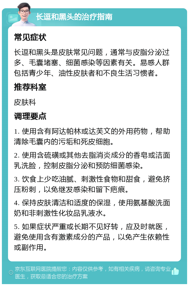 长逗和黑头的治疗指南 常见症状 长逗和黑头是皮肤常见问题，通常与皮脂分泌过多、毛囊堵塞、细菌感染等因素有关。易感人群包括青少年、油性皮肤者和不良生活习惯者。 推荐科室 皮肤科 调理要点 1. 使用含有阿达帕林或达芙文的外用药物，帮助清除毛囊内的污垢和死皮细胞。 2. 使用含硫磺或其他去脂消炎成分的香皂或洁面乳洗脸，控制皮脂分泌和预防细菌感染。 3. 饮食上少吃油腻、刺激性食物和甜食，避免挤压粉刺，以免继发感染和留下疤痕。 4. 保持皮肤清洁和适度的保湿，使用氨基酸洗面奶和非刺激性化妆品乳液水。 5. 如果症状严重或长期不见好转，应及时就医，避免使用含有激素成分的产品，以免产生依赖性或副作用。