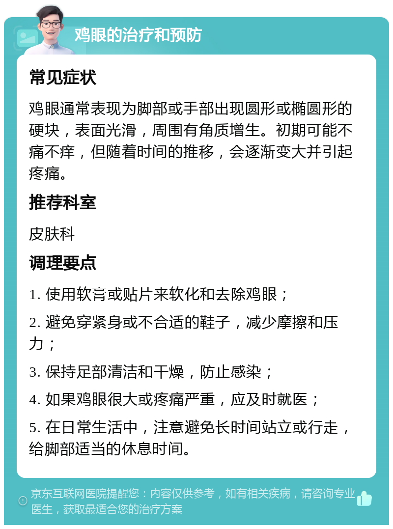 鸡眼的治疗和预防 常见症状 鸡眼通常表现为脚部或手部出现圆形或椭圆形的硬块，表面光滑，周围有角质增生。初期可能不痛不痒，但随着时间的推移，会逐渐变大并引起疼痛。 推荐科室 皮肤科 调理要点 1. 使用软膏或贴片来软化和去除鸡眼； 2. 避免穿紧身或不合适的鞋子，减少摩擦和压力； 3. 保持足部清洁和干燥，防止感染； 4. 如果鸡眼很大或疼痛严重，应及时就医； 5. 在日常生活中，注意避免长时间站立或行走，给脚部适当的休息时间。