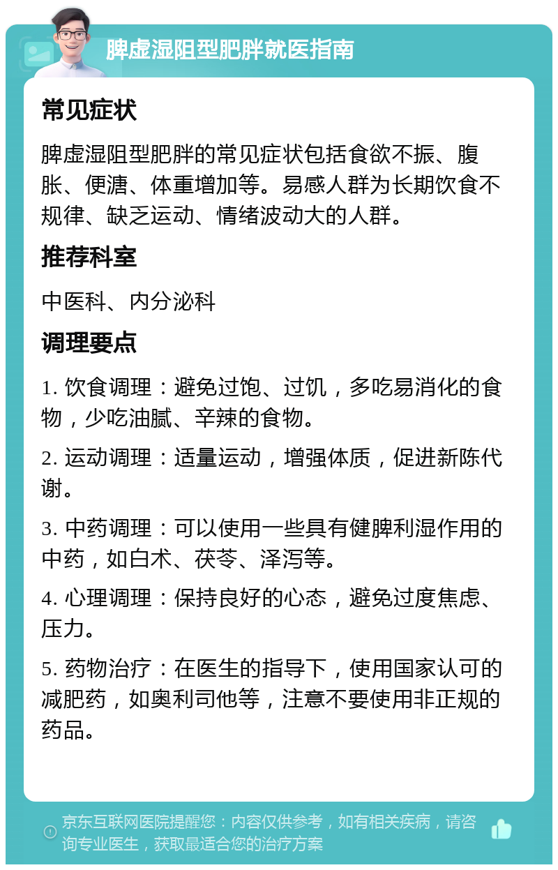 脾虚湿阻型肥胖就医指南 常见症状 脾虚湿阻型肥胖的常见症状包括食欲不振、腹胀、便溏、体重增加等。易感人群为长期饮食不规律、缺乏运动、情绪波动大的人群。 推荐科室 中医科、内分泌科 调理要点 1. 饮食调理：避免过饱、过饥，多吃易消化的食物，少吃油腻、辛辣的食物。 2. 运动调理：适量运动，增强体质，促进新陈代谢。 3. 中药调理：可以使用一些具有健脾利湿作用的中药，如白术、茯苓、泽泻等。 4. 心理调理：保持良好的心态，避免过度焦虑、压力。 5. 药物治疗：在医生的指导下，使用国家认可的减肥药，如奥利司他等，注意不要使用非正规的药品。