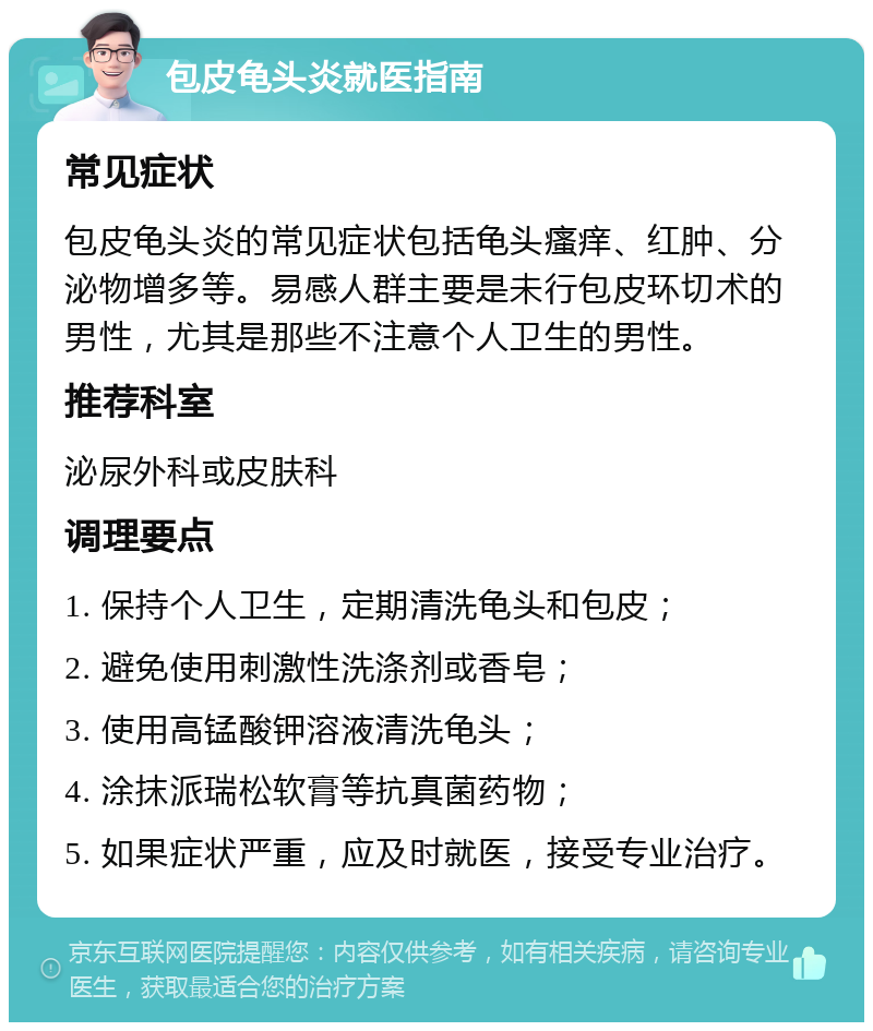 包皮龟头炎就医指南 常见症状 包皮龟头炎的常见症状包括龟头瘙痒、红肿、分泌物增多等。易感人群主要是未行包皮环切术的男性，尤其是那些不注意个人卫生的男性。 推荐科室 泌尿外科或皮肤科 调理要点 1. 保持个人卫生，定期清洗龟头和包皮； 2. 避免使用刺激性洗涤剂或香皂； 3. 使用高锰酸钾溶液清洗龟头； 4. 涂抹派瑞松软膏等抗真菌药物； 5. 如果症状严重，应及时就医，接受专业治疗。