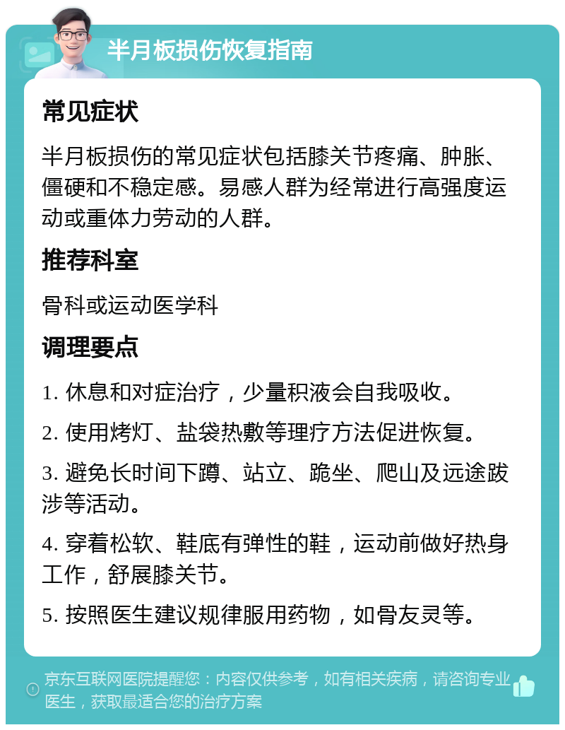 半月板损伤恢复指南 常见症状 半月板损伤的常见症状包括膝关节疼痛、肿胀、僵硬和不稳定感。易感人群为经常进行高强度运动或重体力劳动的人群。 推荐科室 骨科或运动医学科 调理要点 1. 休息和对症治疗，少量积液会自我吸收。 2. 使用烤灯、盐袋热敷等理疗方法促进恢复。 3. 避免长时间下蹲、站立、跪坐、爬山及远途跋涉等活动。 4. 穿着松软、鞋底有弹性的鞋，运动前做好热身工作，舒展膝关节。 5. 按照医生建议规律服用药物，如骨友灵等。