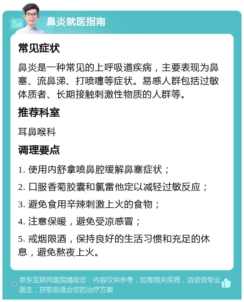 鼻炎就医指南 常见症状 鼻炎是一种常见的上呼吸道疾病，主要表现为鼻塞、流鼻涕、打喷嚏等症状。易感人群包括过敏体质者、长期接触刺激性物质的人群等。 推荐科室 耳鼻喉科 调理要点 1. 使用内舒拿喷鼻腔缓解鼻塞症状； 2. 口服香菊胶囊和氯雷他定以减轻过敏反应； 3. 避免食用辛辣刺激上火的食物； 4. 注意保暖，避免受凉感冒； 5. 戒烟限酒，保持良好的生活习惯和充足的休息，避免熬夜上火。