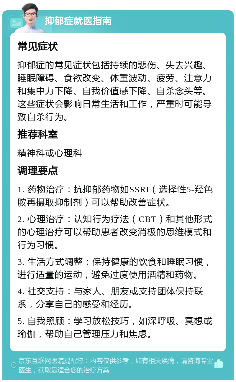 抑郁症就医指南 常见症状 抑郁症的常见症状包括持续的悲伤、失去兴趣、睡眠障碍、食欲改变、体重波动、疲劳、注意力和集中力下降、自我价值感下降、自杀念头等。这些症状会影响日常生活和工作，严重时可能导致自杀行为。 推荐科室 精神科或心理科 调理要点 1. 药物治疗：抗抑郁药物如SSRI（选择性5-羟色胺再摄取抑制剂）可以帮助改善症状。 2. 心理治疗：认知行为疗法（CBT）和其他形式的心理治疗可以帮助患者改变消极的思维模式和行为习惯。 3. 生活方式调整：保持健康的饮食和睡眠习惯，进行适量的运动，避免过度使用酒精和药物。 4. 社交支持：与家人、朋友或支持团体保持联系，分享自己的感受和经历。 5. 自我照顾：学习放松技巧，如深呼吸、冥想或瑜伽，帮助自己管理压力和焦虑。