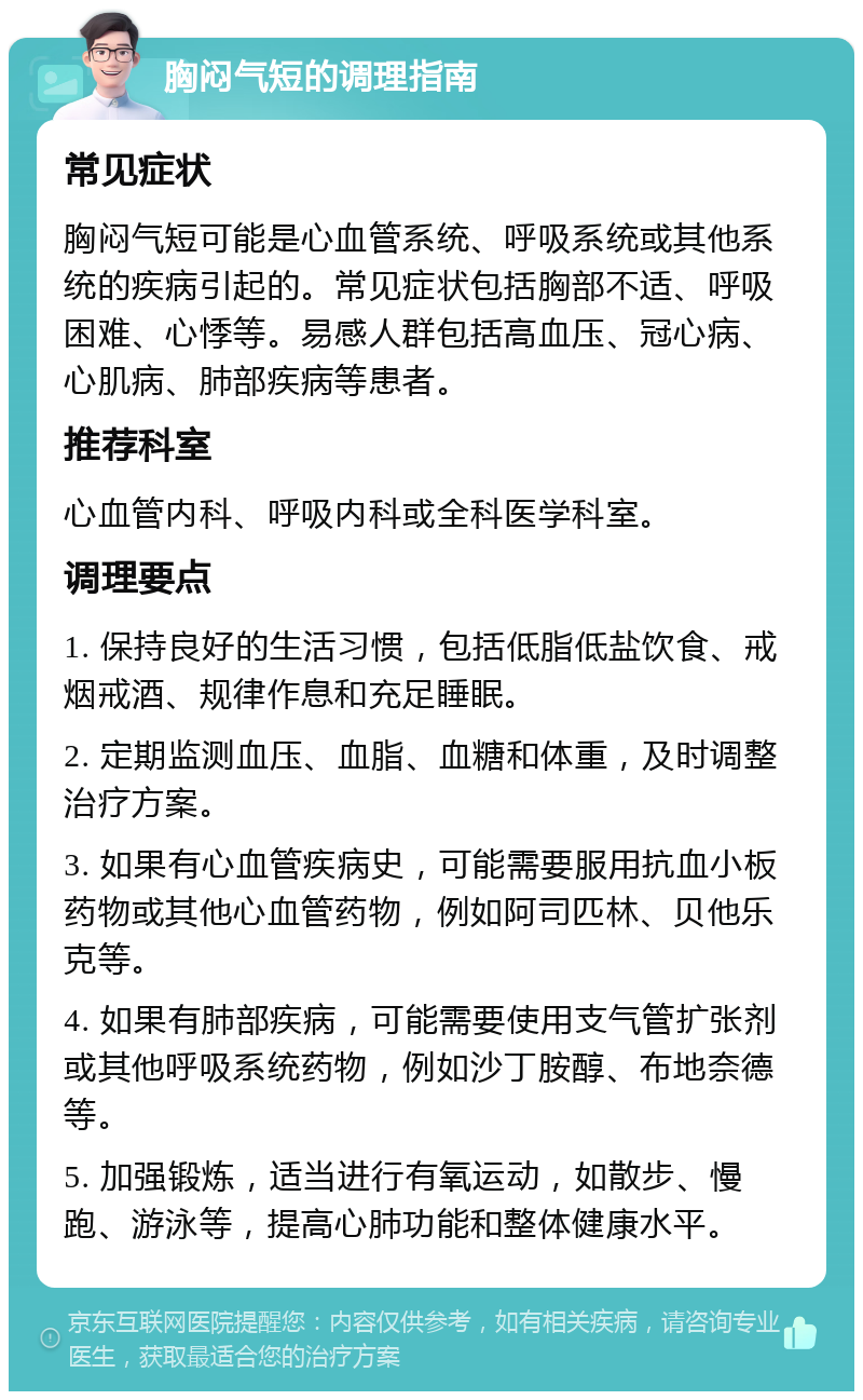 胸闷气短的调理指南 常见症状 胸闷气短可能是心血管系统、呼吸系统或其他系统的疾病引起的。常见症状包括胸部不适、呼吸困难、心悸等。易感人群包括高血压、冠心病、心肌病、肺部疾病等患者。 推荐科室 心血管内科、呼吸内科或全科医学科室。 调理要点 1. 保持良好的生活习惯，包括低脂低盐饮食、戒烟戒酒、规律作息和充足睡眠。 2. 定期监测血压、血脂、血糖和体重，及时调整治疗方案。 3. 如果有心血管疾病史，可能需要服用抗血小板药物或其他心血管药物，例如阿司匹林、贝他乐克等。 4. 如果有肺部疾病，可能需要使用支气管扩张剂或其他呼吸系统药物，例如沙丁胺醇、布地奈德等。 5. 加强锻炼，适当进行有氧运动，如散步、慢跑、游泳等，提高心肺功能和整体健康水平。