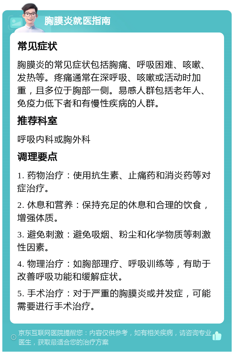 胸膜炎就医指南 常见症状 胸膜炎的常见症状包括胸痛、呼吸困难、咳嗽、发热等。疼痛通常在深呼吸、咳嗽或活动时加重，且多位于胸部一侧。易感人群包括老年人、免疫力低下者和有慢性疾病的人群。 推荐科室 呼吸内科或胸外科 调理要点 1. 药物治疗：使用抗生素、止痛药和消炎药等对症治疗。 2. 休息和营养：保持充足的休息和合理的饮食，增强体质。 3. 避免刺激：避免吸烟、粉尘和化学物质等刺激性因素。 4. 物理治疗：如胸部理疗、呼吸训练等，有助于改善呼吸功能和缓解症状。 5. 手术治疗：对于严重的胸膜炎或并发症，可能需要进行手术治疗。