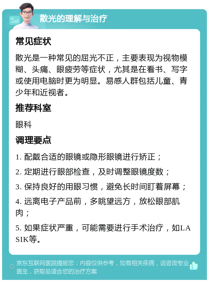 散光的理解与治疗 常见症状 散光是一种常见的屈光不正，主要表现为视物模糊、头痛、眼疲劳等症状，尤其是在看书、写字或使用电脑时更为明显。易感人群包括儿童、青少年和近视者。 推荐科室 眼科 调理要点 1. 配戴合适的眼镜或隐形眼镜进行矫正； 2. 定期进行眼部检查，及时调整眼镜度数； 3. 保持良好的用眼习惯，避免长时间盯着屏幕； 4. 远离电子产品前，多眺望远方，放松眼部肌肉； 5. 如果症状严重，可能需要进行手术治疗，如LASIK等。