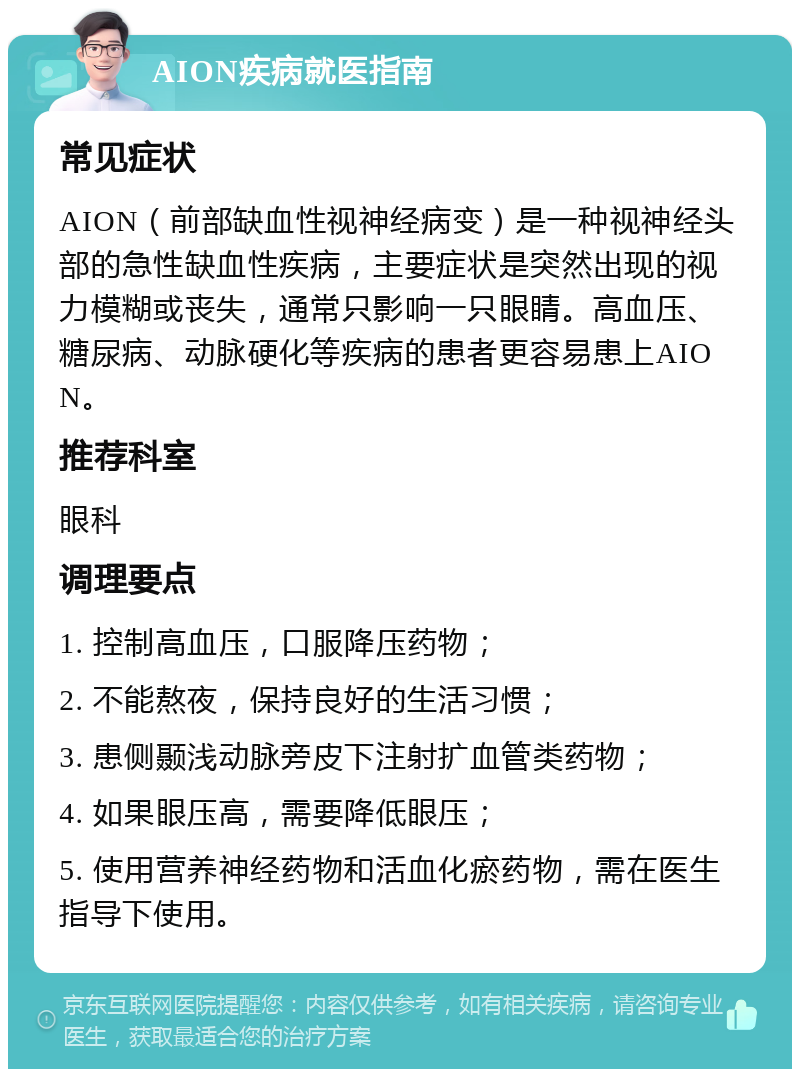 AION疾病就医指南 常见症状 AION（前部缺血性视神经病变）是一种视神经头部的急性缺血性疾病，主要症状是突然出现的视力模糊或丧失，通常只影响一只眼睛。高血压、糖尿病、动脉硬化等疾病的患者更容易患上AION。 推荐科室 眼科 调理要点 1. 控制高血压，口服降压药物； 2. 不能熬夜，保持良好的生活习惯； 3. 患侧颞浅动脉旁皮下注射扩血管类药物； 4. 如果眼压高，需要降低眼压； 5. 使用营养神经药物和活血化瘀药物，需在医生指导下使用。