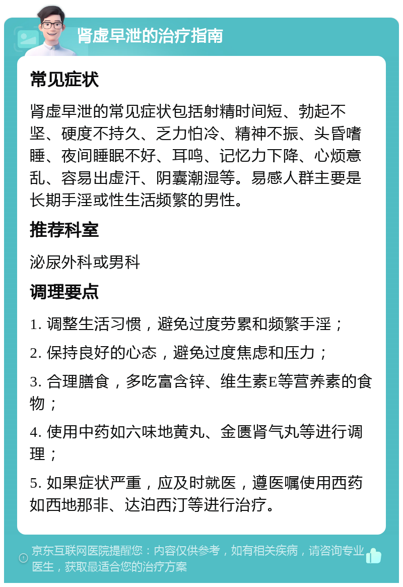 肾虚早泄的治疗指南 常见症状 肾虚早泄的常见症状包括射精时间短、勃起不坚、硬度不持久、乏力怕冷、精神不振、头昏嗜睡、夜间睡眠不好、耳鸣、记忆力下降、心烦意乱、容易出虚汗、阴囊潮湿等。易感人群主要是长期手淫或性生活频繁的男性。 推荐科室 泌尿外科或男科 调理要点 1. 调整生活习惯，避免过度劳累和频繁手淫； 2. 保持良好的心态，避免过度焦虑和压力； 3. 合理膳食，多吃富含锌、维生素E等营养素的食物； 4. 使用中药如六味地黄丸、金匮肾气丸等进行调理； 5. 如果症状严重，应及时就医，遵医嘱使用西药如西地那非、达泊西汀等进行治疗。