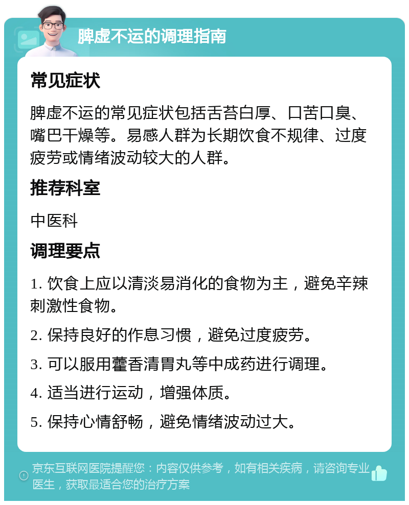 脾虚不运的调理指南 常见症状 脾虚不运的常见症状包括舌苔白厚、口苦口臭、嘴巴干燥等。易感人群为长期饮食不规律、过度疲劳或情绪波动较大的人群。 推荐科室 中医科 调理要点 1. 饮食上应以清淡易消化的食物为主，避免辛辣刺激性食物。 2. 保持良好的作息习惯，避免过度疲劳。 3. 可以服用藿香清胃丸等中成药进行调理。 4. 适当进行运动，增强体质。 5. 保持心情舒畅，避免情绪波动过大。