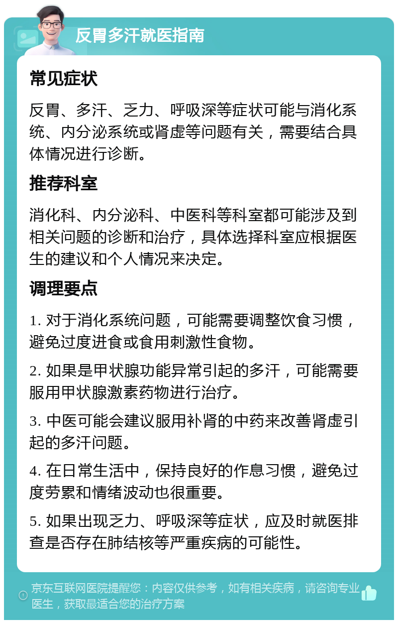 反胃多汗就医指南 常见症状 反胃、多汗、乏力、呼吸深等症状可能与消化系统、内分泌系统或肾虚等问题有关，需要结合具体情况进行诊断。 推荐科室 消化科、内分泌科、中医科等科室都可能涉及到相关问题的诊断和治疗，具体选择科室应根据医生的建议和个人情况来决定。 调理要点 1. 对于消化系统问题，可能需要调整饮食习惯，避免过度进食或食用刺激性食物。 2. 如果是甲状腺功能异常引起的多汗，可能需要服用甲状腺激素药物进行治疗。 3. 中医可能会建议服用补肾的中药来改善肾虚引起的多汗问题。 4. 在日常生活中，保持良好的作息习惯，避免过度劳累和情绪波动也很重要。 5. 如果出现乏力、呼吸深等症状，应及时就医排查是否存在肺结核等严重疾病的可能性。