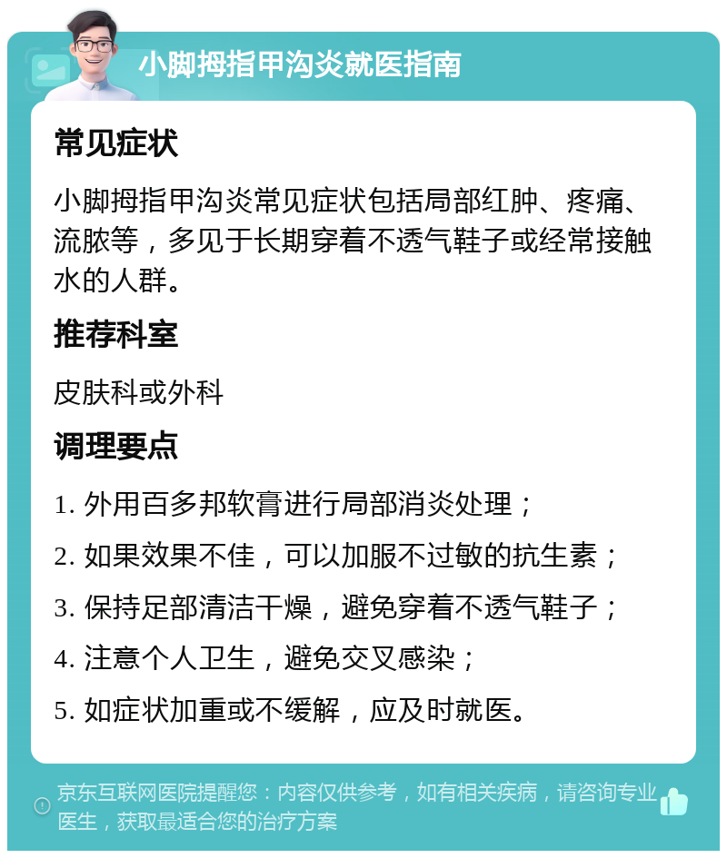 小脚拇指甲沟炎就医指南 常见症状 小脚拇指甲沟炎常见症状包括局部红肿、疼痛、流脓等，多见于长期穿着不透气鞋子或经常接触水的人群。 推荐科室 皮肤科或外科 调理要点 1. 外用百多邦软膏进行局部消炎处理； 2. 如果效果不佳，可以加服不过敏的抗生素； 3. 保持足部清洁干燥，避免穿着不透气鞋子； 4. 注意个人卫生，避免交叉感染； 5. 如症状加重或不缓解，应及时就医。