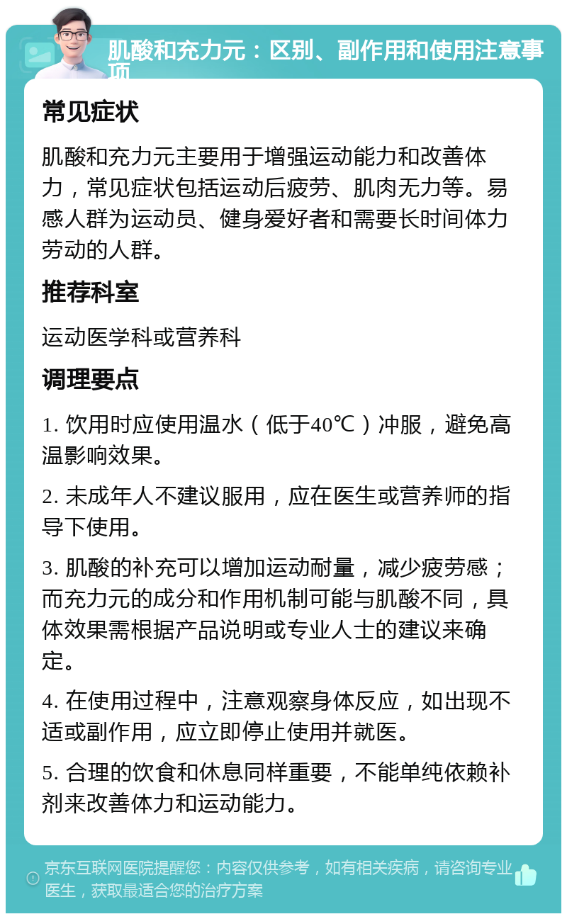 肌酸和充力元：区别、副作用和使用注意事项 常见症状 肌酸和充力元主要用于增强运动能力和改善体力，常见症状包括运动后疲劳、肌肉无力等。易感人群为运动员、健身爱好者和需要长时间体力劳动的人群。 推荐科室 运动医学科或营养科 调理要点 1. 饮用时应使用温水（低于40℃）冲服，避免高温影响效果。 2. 未成年人不建议服用，应在医生或营养师的指导下使用。 3. 肌酸的补充可以增加运动耐量，减少疲劳感；而充力元的成分和作用机制可能与肌酸不同，具体效果需根据产品说明或专业人士的建议来确定。 4. 在使用过程中，注意观察身体反应，如出现不适或副作用，应立即停止使用并就医。 5. 合理的饮食和休息同样重要，不能单纯依赖补剂来改善体力和运动能力。