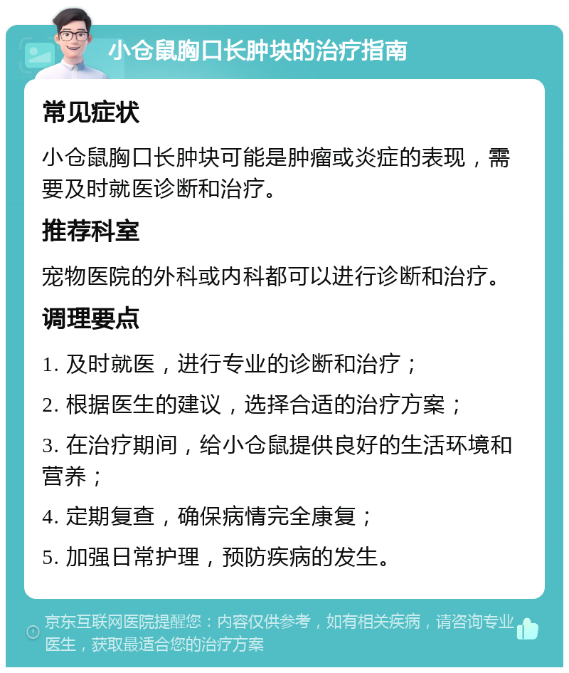 小仓鼠胸口长肿块的治疗指南 常见症状 小仓鼠胸口长肿块可能是肿瘤或炎症的表现，需要及时就医诊断和治疗。 推荐科室 宠物医院的外科或内科都可以进行诊断和治疗。 调理要点 1. 及时就医，进行专业的诊断和治疗； 2. 根据医生的建议，选择合适的治疗方案； 3. 在治疗期间，给小仓鼠提供良好的生活环境和营养； 4. 定期复查，确保病情完全康复； 5. 加强日常护理，预防疾病的发生。