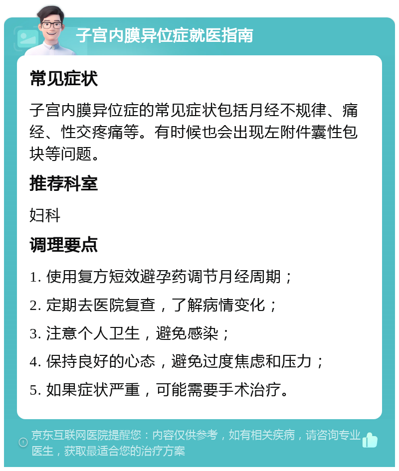 子宫内膜异位症就医指南 常见症状 子宫内膜异位症的常见症状包括月经不规律、痛经、性交疼痛等。有时候也会出现左附件囊性包块等问题。 推荐科室 妇科 调理要点 1. 使用复方短效避孕药调节月经周期； 2. 定期去医院复查，了解病情变化； 3. 注意个人卫生，避免感染； 4. 保持良好的心态，避免过度焦虑和压力； 5. 如果症状严重，可能需要手术治疗。