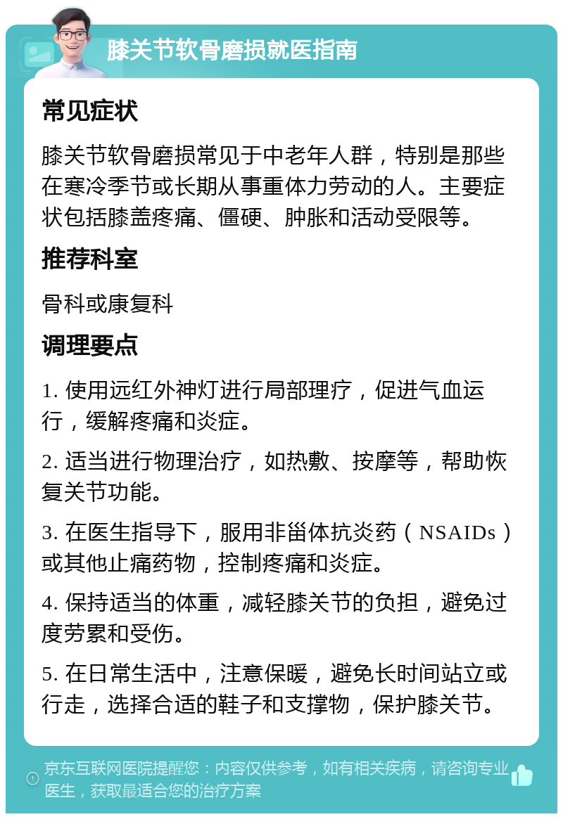 膝关节软骨磨损就医指南 常见症状 膝关节软骨磨损常见于中老年人群，特别是那些在寒冷季节或长期从事重体力劳动的人。主要症状包括膝盖疼痛、僵硬、肿胀和活动受限等。 推荐科室 骨科或康复科 调理要点 1. 使用远红外神灯进行局部理疗，促进气血运行，缓解疼痛和炎症。 2. 适当进行物理治疗，如热敷、按摩等，帮助恢复关节功能。 3. 在医生指导下，服用非甾体抗炎药（NSAIDs）或其他止痛药物，控制疼痛和炎症。 4. 保持适当的体重，减轻膝关节的负担，避免过度劳累和受伤。 5. 在日常生活中，注意保暖，避免长时间站立或行走，选择合适的鞋子和支撑物，保护膝关节。