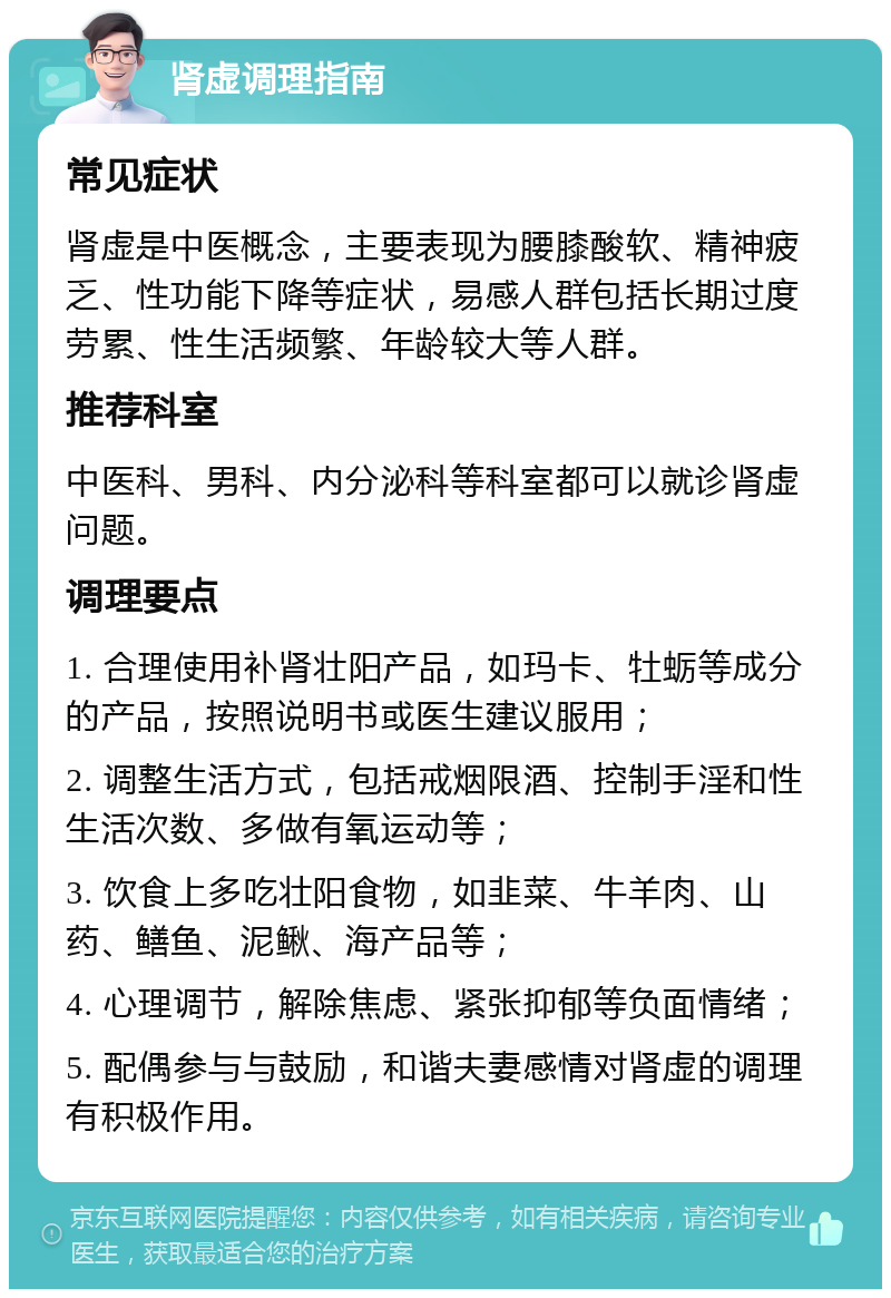 肾虚调理指南 常见症状 肾虚是中医概念，主要表现为腰膝酸软、精神疲乏、性功能下降等症状，易感人群包括长期过度劳累、性生活频繁、年龄较大等人群。 推荐科室 中医科、男科、内分泌科等科室都可以就诊肾虚问题。 调理要点 1. 合理使用补肾壮阳产品，如玛卡、牡蛎等成分的产品，按照说明书或医生建议服用； 2. 调整生活方式，包括戒烟限酒、控制手淫和性生活次数、多做有氧运动等； 3. 饮食上多吃壮阳食物，如韭菜、牛羊肉、山药、鳝鱼、泥鳅、海产品等； 4. 心理调节，解除焦虑、紧张抑郁等负面情绪； 5. 配偶参与与鼓励，和谐夫妻感情对肾虚的调理有积极作用。