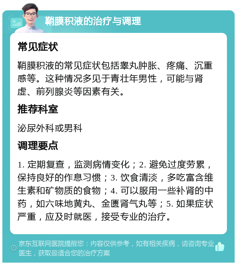 鞘膜积液的治疗与调理 常见症状 鞘膜积液的常见症状包括睾丸肿胀、疼痛、沉重感等。这种情况多见于青壮年男性，可能与肾虚、前列腺炎等因素有关。 推荐科室 泌尿外科或男科 调理要点 1. 定期复查，监测病情变化；2. 避免过度劳累，保持良好的作息习惯；3. 饮食清淡，多吃富含维生素和矿物质的食物；4. 可以服用一些补肾的中药，如六味地黄丸、金匮肾气丸等；5. 如果症状严重，应及时就医，接受专业的治疗。