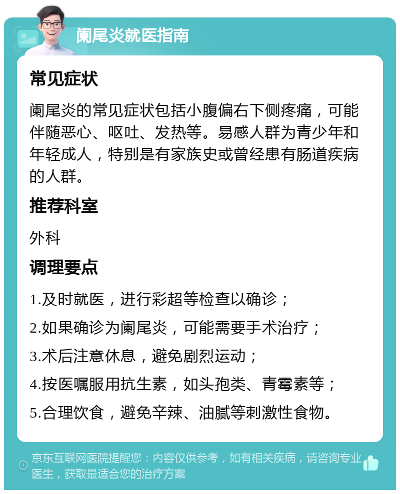 阑尾炎就医指南 常见症状 阑尾炎的常见症状包括小腹偏右下侧疼痛，可能伴随恶心、呕吐、发热等。易感人群为青少年和年轻成人，特别是有家族史或曾经患有肠道疾病的人群。 推荐科室 外科 调理要点 1.及时就医，进行彩超等检查以确诊； 2.如果确诊为阑尾炎，可能需要手术治疗； 3.术后注意休息，避免剧烈运动； 4.按医嘱服用抗生素，如头孢类、青霉素等； 5.合理饮食，避免辛辣、油腻等刺激性食物。