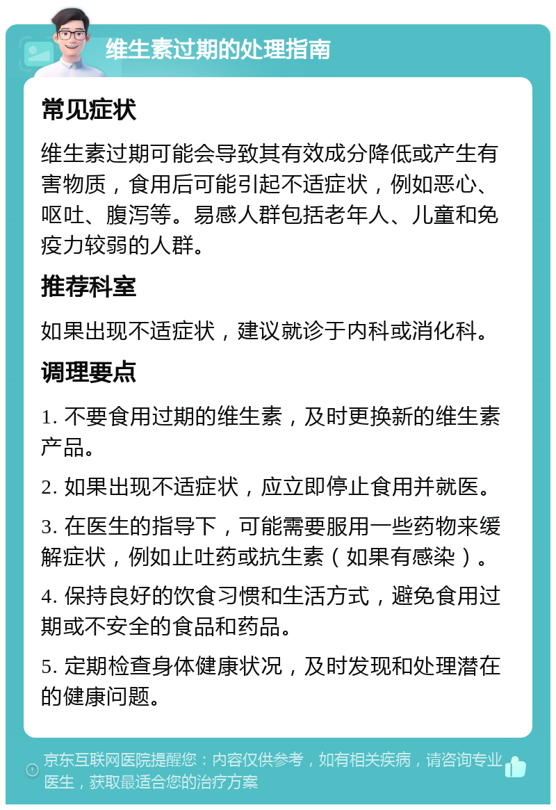 维生素过期的处理指南 常见症状 维生素过期可能会导致其有效成分降低或产生有害物质，食用后可能引起不适症状，例如恶心、呕吐、腹泻等。易感人群包括老年人、儿童和免疫力较弱的人群。 推荐科室 如果出现不适症状，建议就诊于内科或消化科。 调理要点 1. 不要食用过期的维生素，及时更换新的维生素产品。 2. 如果出现不适症状，应立即停止食用并就医。 3. 在医生的指导下，可能需要服用一些药物来缓解症状，例如止吐药或抗生素（如果有感染）。 4. 保持良好的饮食习惯和生活方式，避免食用过期或不安全的食品和药品。 5. 定期检查身体健康状况，及时发现和处理潜在的健康问题。