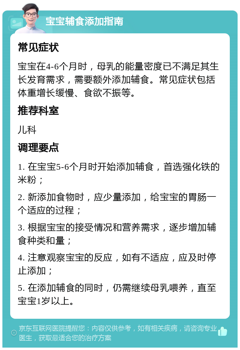 宝宝辅食添加指南 常见症状 宝宝在4-6个月时，母乳的能量密度已不满足其生长发育需求，需要额外添加辅食。常见症状包括体重增长缓慢、食欲不振等。 推荐科室 儿科 调理要点 1. 在宝宝5-6个月时开始添加辅食，首选强化铁的米粉； 2. 新添加食物时，应少量添加，给宝宝的胃肠一个适应的过程； 3. 根据宝宝的接受情况和营养需求，逐步增加辅食种类和量； 4. 注意观察宝宝的反应，如有不适应，应及时停止添加； 5. 在添加辅食的同时，仍需继续母乳喂养，直至宝宝1岁以上。