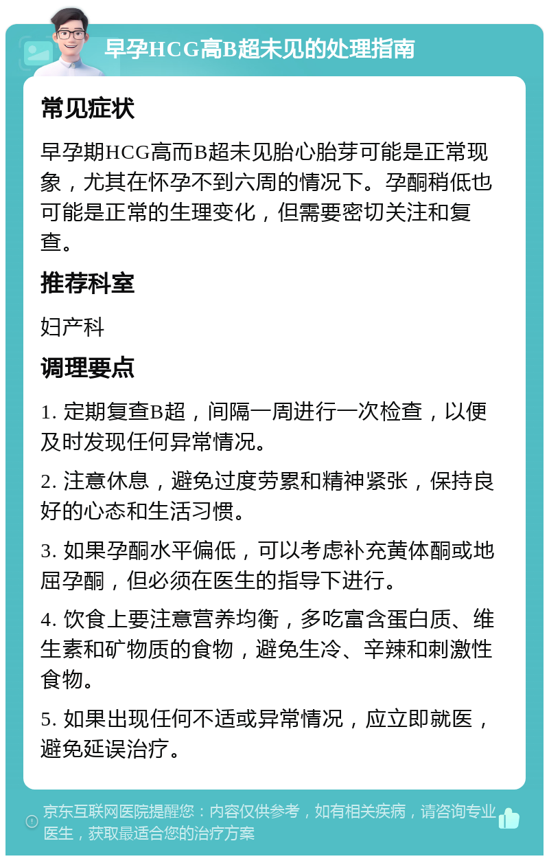 早孕HCG高B超未见的处理指南 常见症状 早孕期HCG高而B超未见胎心胎芽可能是正常现象，尤其在怀孕不到六周的情况下。孕酮稍低也可能是正常的生理变化，但需要密切关注和复查。 推荐科室 妇产科 调理要点 1. 定期复查B超，间隔一周进行一次检查，以便及时发现任何异常情况。 2. 注意休息，避免过度劳累和精神紧张，保持良好的心态和生活习惯。 3. 如果孕酮水平偏低，可以考虑补充黄体酮或地屈孕酮，但必须在医生的指导下进行。 4. 饮食上要注意营养均衡，多吃富含蛋白质、维生素和矿物质的食物，避免生冷、辛辣和刺激性食物。 5. 如果出现任何不适或异常情况，应立即就医，避免延误治疗。