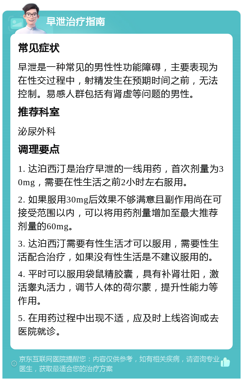 早泄治疗指南 常见症状 早泄是一种常见的男性性功能障碍，主要表现为在性交过程中，射精发生在预期时间之前，无法控制。易感人群包括有肾虚等问题的男性。 推荐科室 泌尿外科 调理要点 1. 达泊西汀是治疗早泄的一线用药，首次剂量为30mg，需要在性生活之前2小时左右服用。 2. 如果服用30mg后效果不够满意且副作用尚在可接受范围以内，可以将用药剂量增加至最大推荐剂量的60mg。 3. 达泊西汀需要有性生活才可以服用，需要性生活配合治疗，如果没有性生活是不建议服用的。 4. 平时可以服用袋鼠精胶囊，具有补肾壮阳，激活睾丸活力，调节人体的荷尔蒙，提升性能力等作用。 5. 在用药过程中出现不适，应及时上线咨询或去医院就诊。