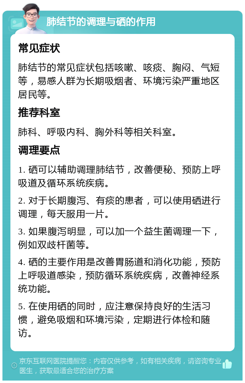 肺结节的调理与硒的作用 常见症状 肺结节的常见症状包括咳嗽、咳痰、胸闷、气短等，易感人群为长期吸烟者、环境污染严重地区居民等。 推荐科室 肺科、呼吸内科、胸外科等相关科室。 调理要点 1. 硒可以辅助调理肺结节，改善便秘、预防上呼吸道及循环系统疾病。 2. 对于长期腹泻、有痰的患者，可以使用硒进行调理，每天服用一片。 3. 如果腹泻明显，可以加一个益生菌调理一下，例如双歧杆菌等。 4. 硒的主要作用是改善胃肠道和消化功能，预防上呼吸道感染，预防循环系统疾病，改善神经系统功能。 5. 在使用硒的同时，应注意保持良好的生活习惯，避免吸烟和环境污染，定期进行体检和随访。