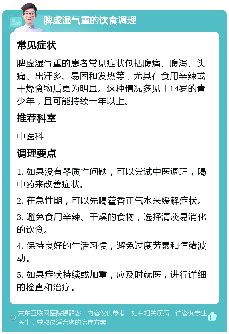 脾虚湿气重的饮食调理 常见症状 脾虚湿气重的患者常见症状包括腹痛、腹泻、头痛、出汗多、易困和发热等，尤其在食用辛辣或干燥食物后更为明显。这种情况多见于14岁的青少年，且可能持续一年以上。 推荐科室 中医科 调理要点 1. 如果没有器质性问题，可以尝试中医调理，喝中药来改善症状。 2. 在急性期，可以先喝藿香正气水来缓解症状。 3. 避免食用辛辣、干燥的食物，选择清淡易消化的饮食。 4. 保持良好的生活习惯，避免过度劳累和情绪波动。 5. 如果症状持续或加重，应及时就医，进行详细的检查和治疗。