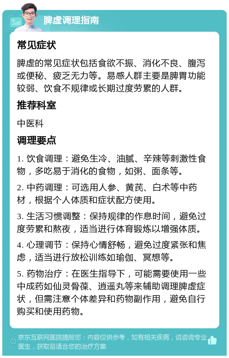 脾虚调理指南 常见症状 脾虚的常见症状包括食欲不振、消化不良、腹泻或便秘、疲乏无力等。易感人群主要是脾胃功能较弱、饮食不规律或长期过度劳累的人群。 推荐科室 中医科 调理要点 1. 饮食调理：避免生冷、油腻、辛辣等刺激性食物，多吃易于消化的食物，如粥、面条等。 2. 中药调理：可选用人参、黄芪、白术等中药材，根据个人体质和症状配方使用。 3. 生活习惯调整：保持规律的作息时间，避免过度劳累和熬夜，适当进行体育锻炼以增强体质。 4. 心理调节：保持心情舒畅，避免过度紧张和焦虑，适当进行放松训练如瑜伽、冥想等。 5. 药物治疗：在医生指导下，可能需要使用一些中成药如仙灵骨葆、逍遥丸等来辅助调理脾虚症状，但需注意个体差异和药物副作用，避免自行购买和使用药物。